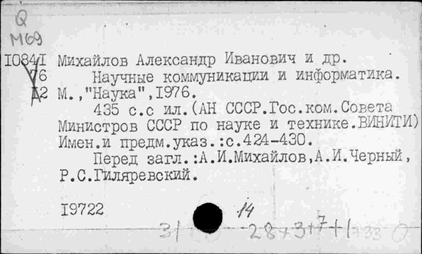 ﻿1084/1
\б
Е2
Михайлов Александр Иванович и др.
Научные коммуникации и информатика. М.,’’Наука”, 1976.
435 с.с ил.(АН СССР.Гос.ком.Совета Министров СССР по науке и технике.ВИНИТИ) Имен.и предм.указ.:с.424-430.
Перед загл.:А.И.Михайлов,А.И.Черный, Р.С.Гиляревский.
19722	А
■ -------